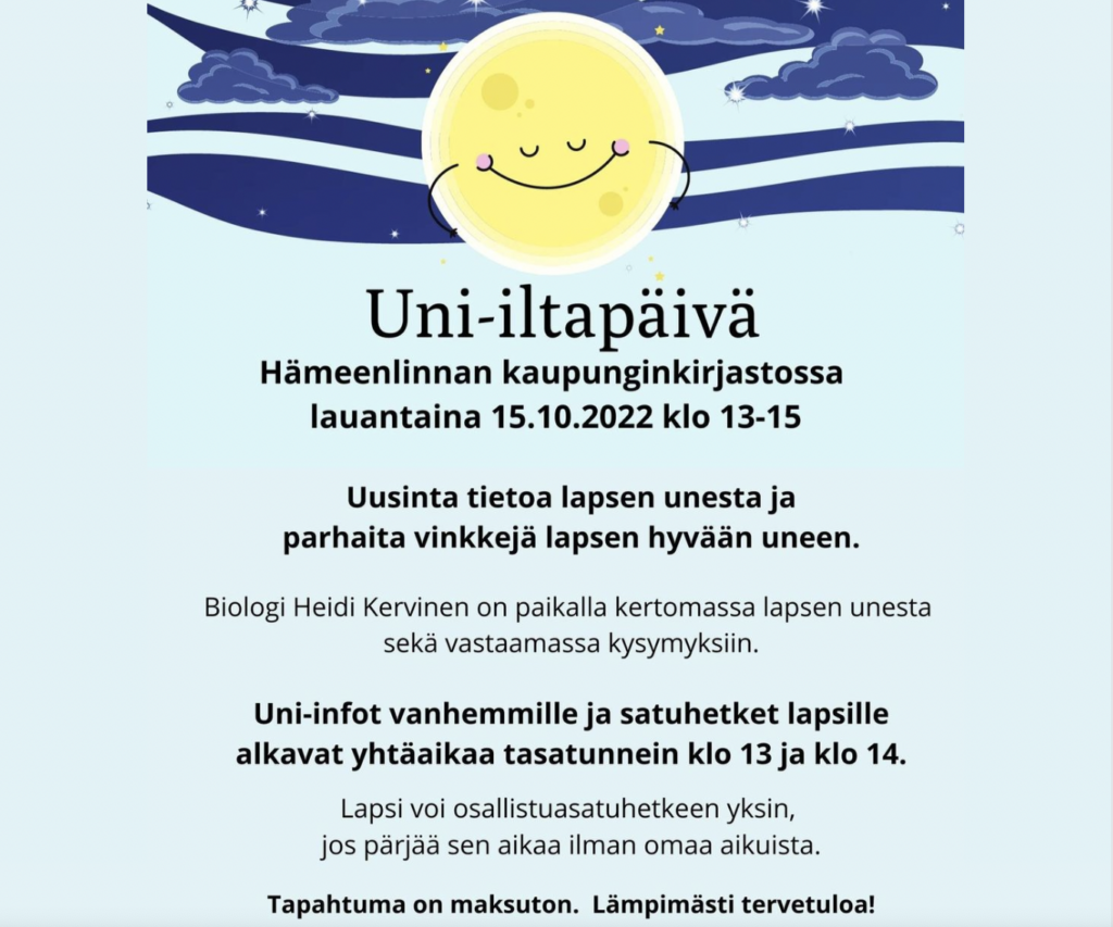 Uni-iltapäivä
Hämeenlinnan kaupunginkirjastossa lauantaina 15.19.2022 klo 13-15.
Uusinta tietoa lapsen unesta ja parhaita vinkkejä lapsen hyvään uneen. Uni-infot vanhemmille ja satuhetket lapsille alkavat yhtäaikaa tasatunnein klo 13 ja klo 14. 